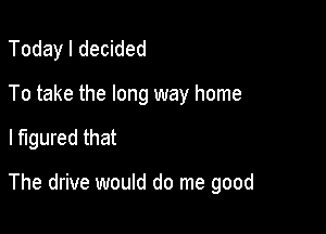 Today I decided

To take the long way home

I figured that

The drive would do me good