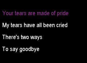 Your tears are made of pride

My tears have all been cried
There's two ways

To say goodbye
