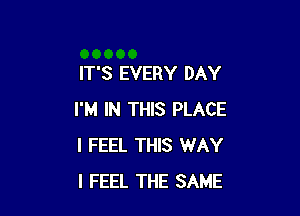 IT'S EVERY DAY

I'M IN THIS PLACE
I FEEL THIS WAY
I FEEL THE SAME