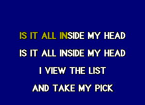 IS IT ALL INSIDE MY HEAD

IS IT ALL INSIDE MY HEAD
I VIEW THE LIST
AND TAKE MY PICK