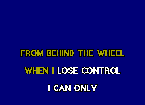 FROM BEHIND THE WHEEL
WHEN I LOSE CONTROL
I CAN ONLY
