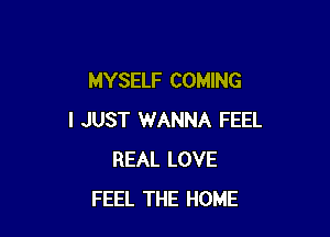 MYSELF COMING

I JUST WANNA FEEL
REAL LOVE
FEEL THE HOME