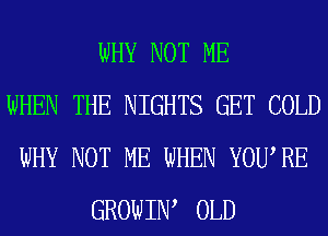 WHY NOT ME
WHEN THE NIGHTS GET COLD
WHY NOT ME WHEN YOURE
GROWIIW OLD