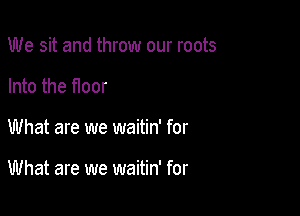 We sit and throw our roots
Into the floor

What are we waitin' for

What are we waitin' for