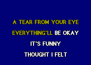 A TEAR FROM YOUR EYE

EVERYTHING'LL BE OKAY
IT'S FUNNY
THOUGHT I FELT