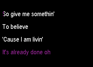 So give me somethin'
To believe

'Cause I am livin'

lfs already done oh