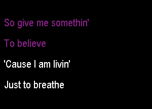 So give me somethin'

To believe
'Cause I am livin'

Just to breathe