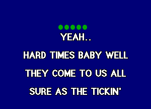 YEAH . .

HARD TIMES BABY WELL
THEY COME TO US ALL
SURE AS THE TICKIN'