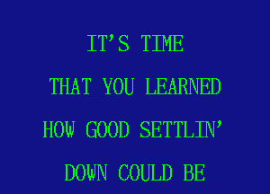 IT S TIME
THAT YOU LEARNED
HOW GOOD SETTLIN

DOWN COULD BE l