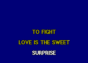 TO FIGHT
LOVE IS THE SWEET
SURPRISE