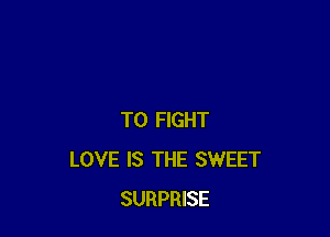 TO FIGHT
LOVE IS THE SWEET
SURPRISE