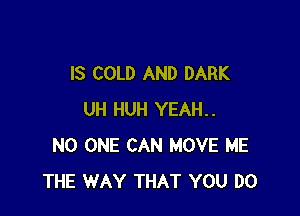 IS COLD AND DARK

UH HUH YEAH..
NO ONE CAN MOVE ME
THE WAY THAT YOU DO