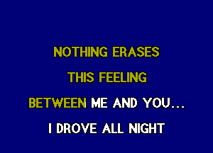 NOTHING ERASES

THIS FEELING
BETWEEN ME AND YOU...
I DROVE ALL NIGHT