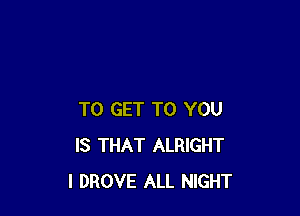 TO GET TO YOU
IS THAT ALRIGHT
I DROVE ALL NIGHT