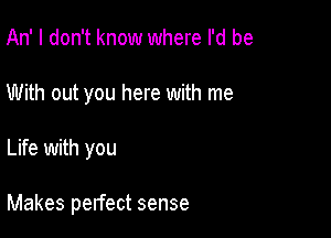 An' I don't know where I'd be
With out you here with me

Life with you

Makes pelfect sense