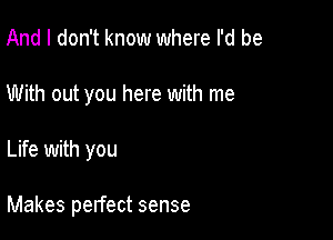 And I don't know where I'd be
With out you here with me

Life with you

Makes pelfect sense