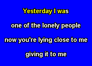 Yesterday I was

one of the lonely people

now you're lying close to me

giving it to me