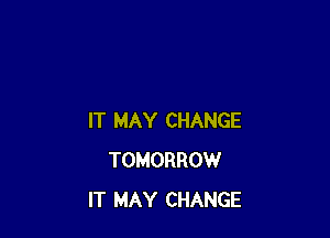 IT MAY CHANGE
TOMORROW
IT MAY CHANGE