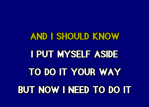 AND I SHOULD KNOW

I PUT MYSELF ASIDE
TO DO IT YOUR WAY
BUT NOW I NEED TO DO IT