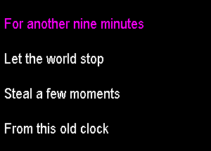 For another nine minutes

Let the world stop

Steal a few moments

From this old clock