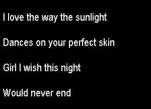 I love the way the sunlight

Dances on your perfect skin
Girl I wish this night

Would never end