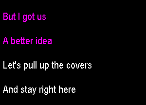 But I got us
A better idea

Let's pull up the covers

And stay right here