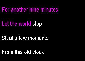 For another nine minutes

Let the world stop

Steal a few moments

From this old clock