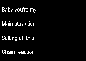 Baby you're my

Main attraction

Setting off this

Chain reaction