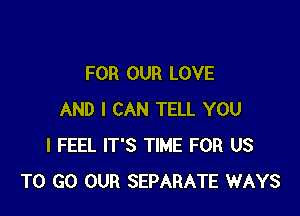 FOR OUR LOVE

AND I CAN TELL YOU
I FEEL IT'S TIME FOR US
TO GO OUR SEPARATE WAYS