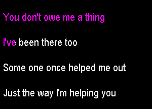 You don't owe me a thing
I've been there too

Some one once helped me out

Just the way I'm helping you