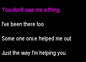 You don't owe me a thing
I've been there too

Some one once helped me out

Just the way I'm helping you