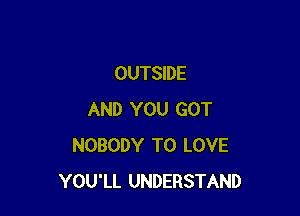 OUTSIDE

AND YOU GOT
NOBODY TO LOVE
YOU'LL UNDERSTAND