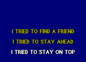 I TRIED TO FIND A FRIEND
I TRIED TO STAY AHEAD
I TRIED TO STAY ON TOP