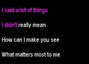 I said a lot of things

I didn't really mean

How can I make you see

What matters most to me