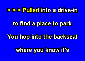 ta z? r) Pulled into a drive-in

to find a place to park

You hop into the backseat

where you know it's