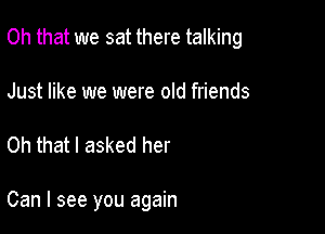 Oh that we sat there talking
Just like we were old friends

Oh that I asked her

Can I see you again