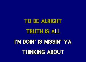 TO BE ALRIGHT

TRUTH IS ALL
I'M DOIN' IS MISSIN' YA
THINKING ABOUT