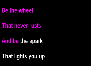 Be the wheel
That never rusts

And be the spark

That lights you up