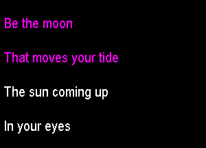 Be the moon

That moves your tide

The sun coming up

In your eyes