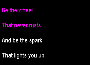 Be the wheel
That never rusts

And be the spark

That lights you up