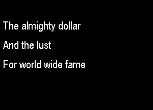 The almighty dollar
And the lust

For world wide fame