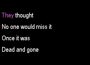 They thought
No one would miss it

Once it was

Dead and gone