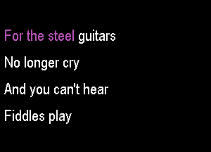 For the steel guitars

No longer cry
And you can't hear

Fiddles play