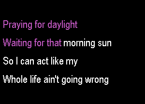 Praying for daylight

Waiting for that morning sun

So I can act like my

Whole life ain't going wrong