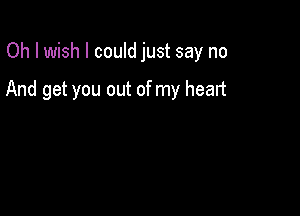 Oh I wish I could just say no

And get you out of my heart