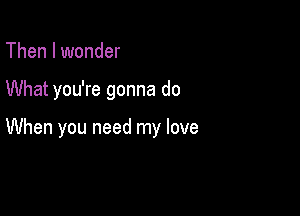 Then I wonder

What you're gonna do

When you need my love