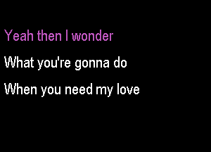 Yeah then I wonder

What you're gonna do

When you need my love