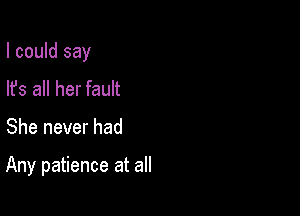 I could say

lfs all her fault
She never had

Any patience at all