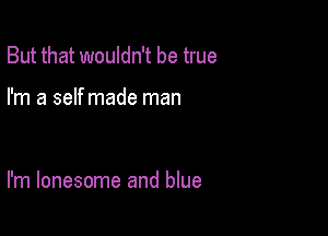 But that wouldn't be true

I'm a self made man

I'm lonesome and blue