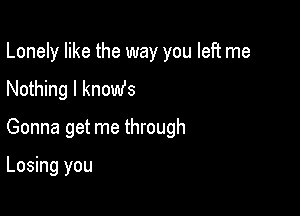 Lonely like the way you left me

Nothing I knomfs
Gonna get me through

Losing you